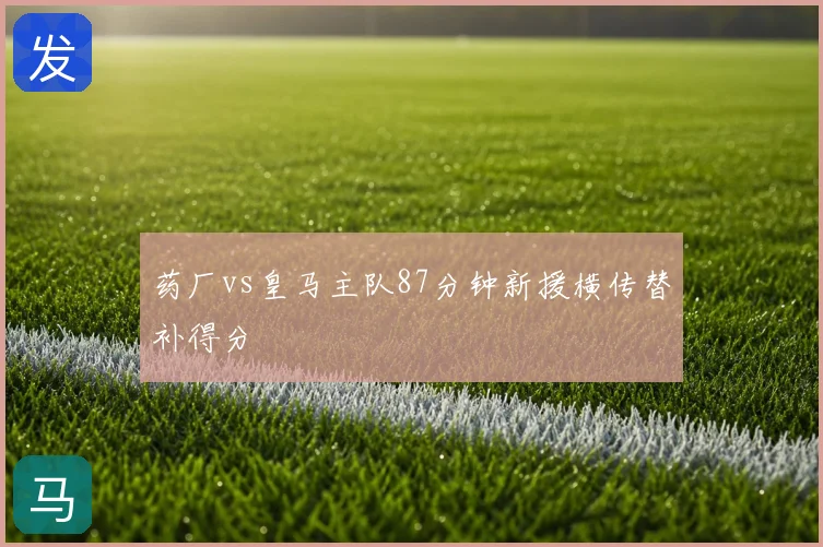 药厂vs皇马主队87分钟新援横传替补得分